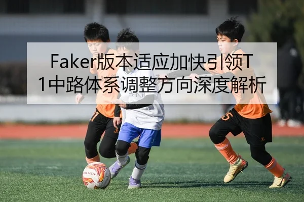 Faker版本适应加快引领T1中路体系调整方向深度解析