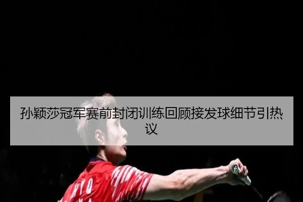 孙颖莎冠军赛前封闭训练回顾接发球细节引热议